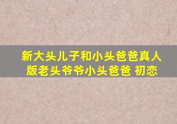新大头儿子和小头爸爸真人版老头爷爷小头爸爸 初恋